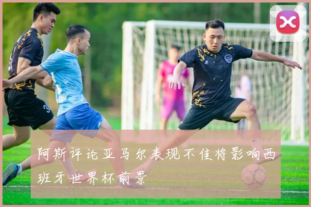 阿斯评论亚马尔表现不佳将影响西班牙世界杯前景