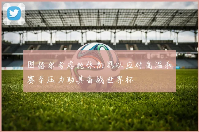 图赫尔考虑轮休凯恩以应对高温和赛季压力助其备战世界杯