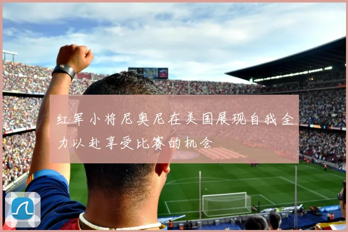红军小将尼奥尼在美国展现自我全力以赴享受比赛的机会