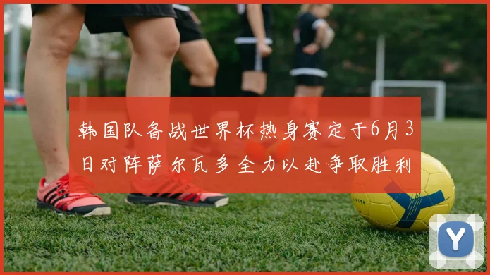 韩国队备战世界杯热身赛定于6月3日对阵萨尔瓦多全力以赴争取胜利