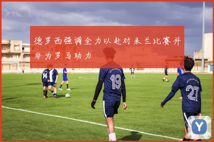 德罗西强调全力以赴对米兰比赛并非为罗马助力