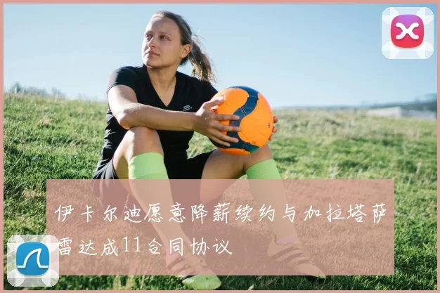 伊卡尔迪愿意降薪续约与加拉塔萨雷达成11合同协议