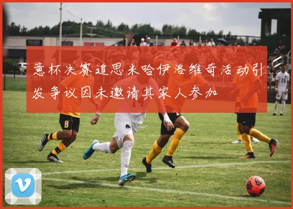 意杯决赛追思米哈伊洛维奇活动引发争议因未邀请其家人参加
