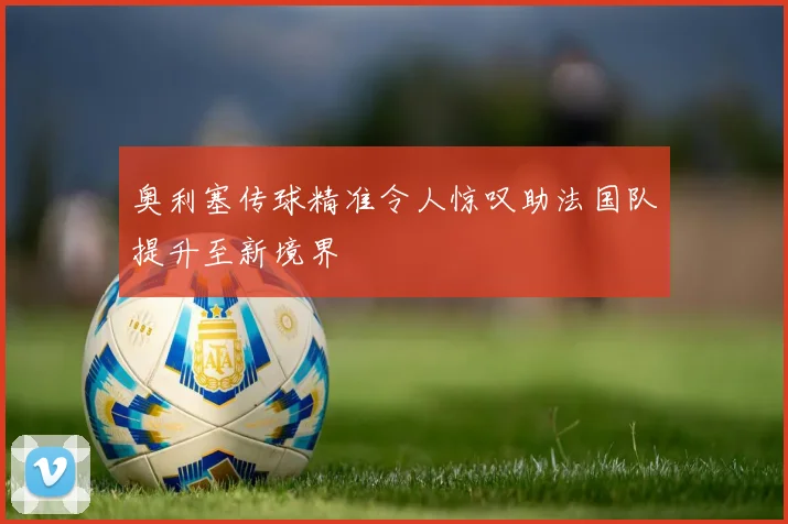 奥利塞传球精准令人惊叹助法国队提升至新境界