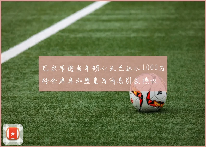 巴尔韦德当年倾心米兰达以1000万转会库库加盟皇马消息引发热议