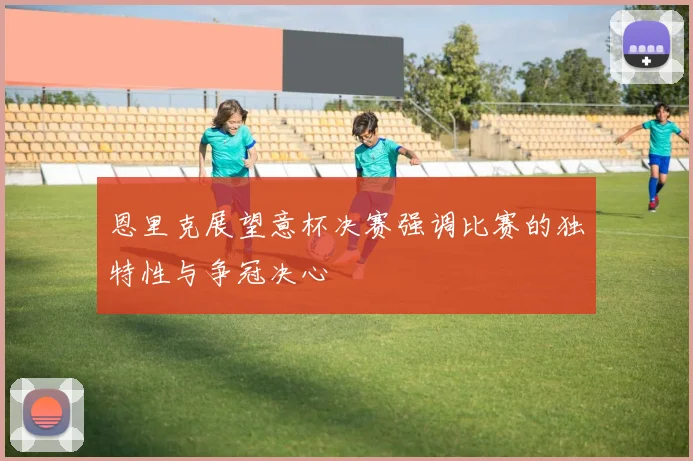 恩里克展望意杯决赛强调比赛的独特性与争冠决心