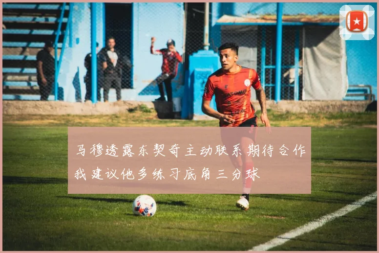 马穆透露东契奇主动联系期待合作我建议他多练习底角三分球