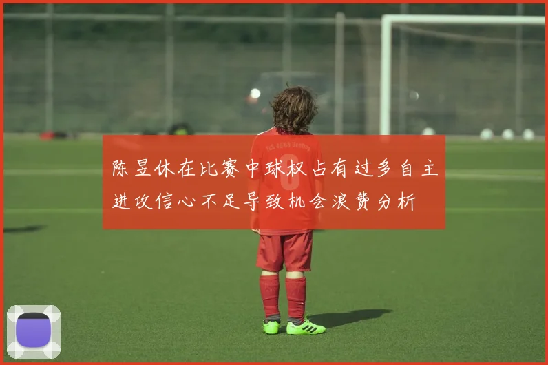陈昱休在比赛中球权占有过多自主进攻信心不足导致机会浪费分析