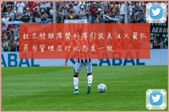 杜兰特缺席替补席引发关注火箭队员与管理层对此态度一致