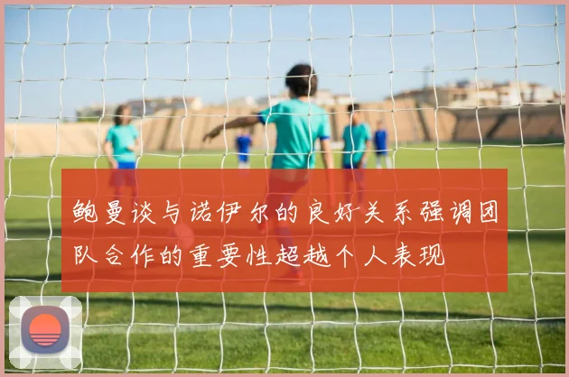 鲍曼谈与诺伊尔的良好关系强调团队合作的重要性超越个人表现