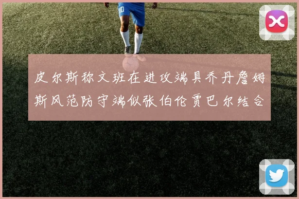 皮尔斯称文班在进攻端具乔丹詹姆斯风范防守端似张伯伦贾巴尔结合