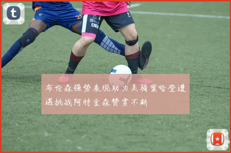 布伦森强势表现助力美骑蜜哈登遭遇挑战阿特金森赞赏不断