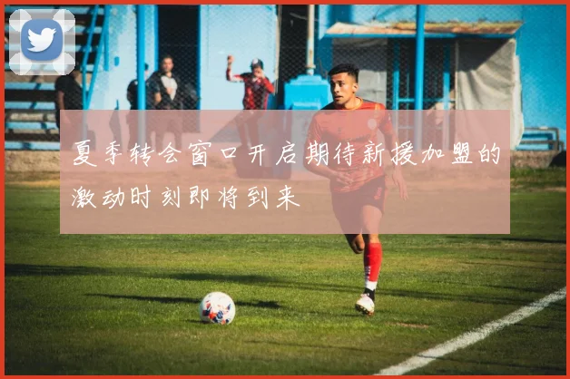 夏季转会窗口开启期待新援加盟的激动时刻即将到来