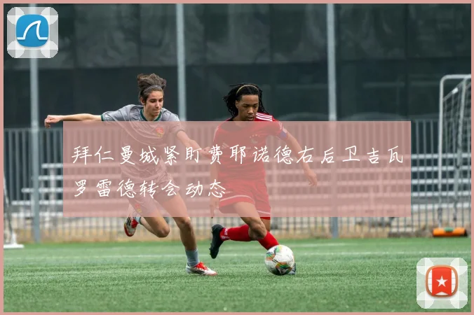 拜仁曼城紧盯费耶诺德右后卫吉瓦罗雷德转会动态