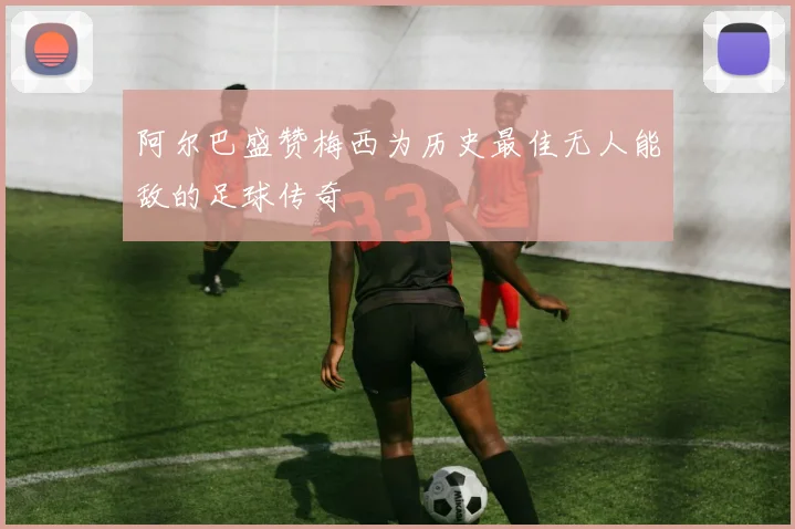 阿尔巴盛赞梅西为历史最佳无人能敌的足球传奇
