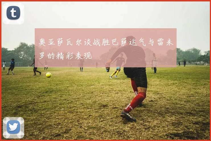 奥亚萨瓦尔谈战胜巴萨运气与雷米罗的精彩表现