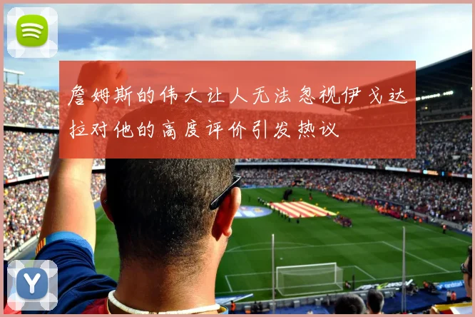 詹姆斯的伟大让人无法忽视伊戈达拉对他的高度评价引发热议