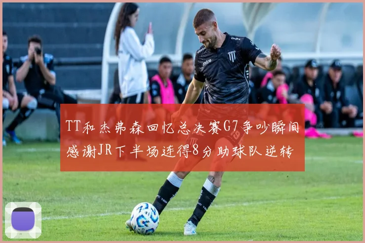 TT和杰弗森回忆总决赛G7争吵瞬间感谢JR下半场连得8分助球队逆转