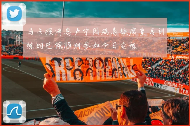 马卡报消息卢宁因病毒缺席皇马训练姆巴佩顺利参加今日合练