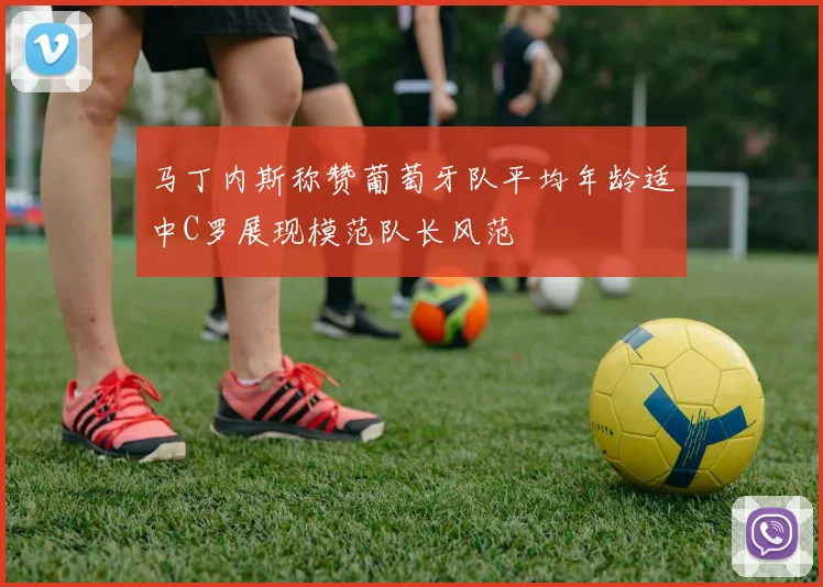 马丁内斯称赞葡萄牙队平均年龄适中C罗展现模范队长风范