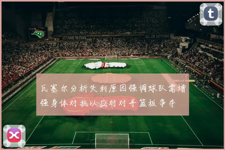 瓦塞尔分析失利原因强调球队需增强身体对抗以应对对手篮板争夺