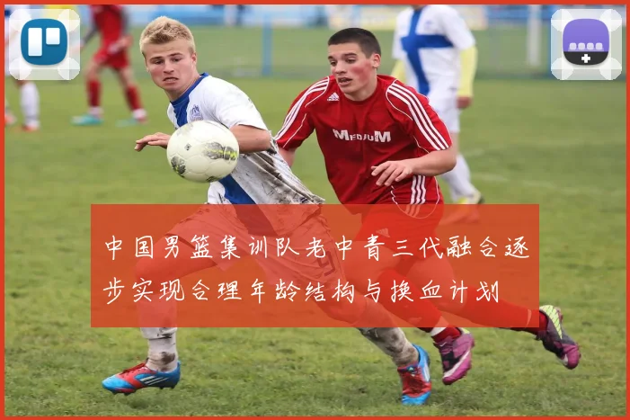 中国男篮集训队老中青三代融合逐步实现合理年龄结构与换血计划