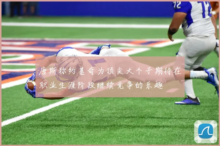唐斯称约基奇为顶尖大个子期待在职业生涯阶段继续竞争的乐趣