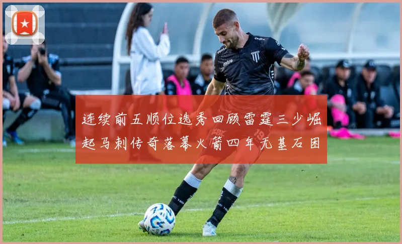 连续前五顺位选秀回顾雷霆三少崛起马刺传奇落幕火箭四年无基石困境