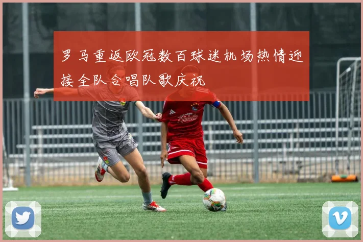 罗马重返欧冠数百球迷机场热情迎接全队合唱队歌庆祝